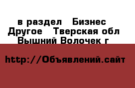  в раздел : Бизнес » Другое . Тверская обл.,Вышний Волочек г.